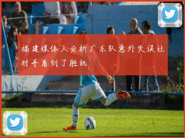 福建媒体人分析广东队意外失误让对手看到了胜机