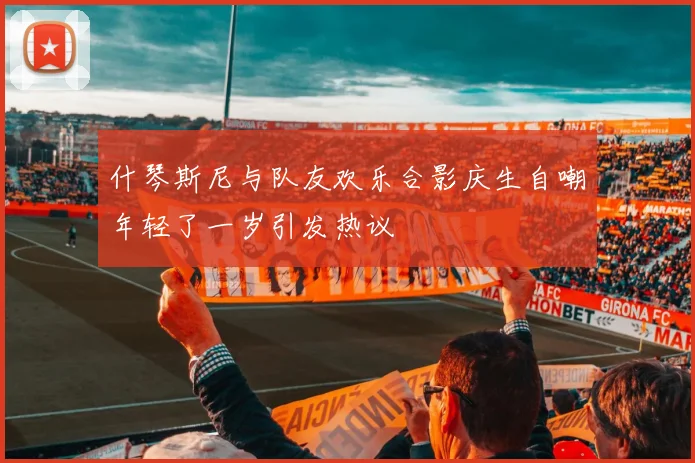 什琴斯尼与队友欢乐合影庆生自嘲年轻了一岁引发热议