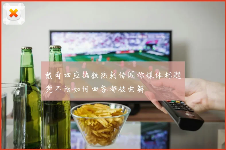 戴奇回应执教热刺传闻称媒体标题党不论如何回答都被曲解