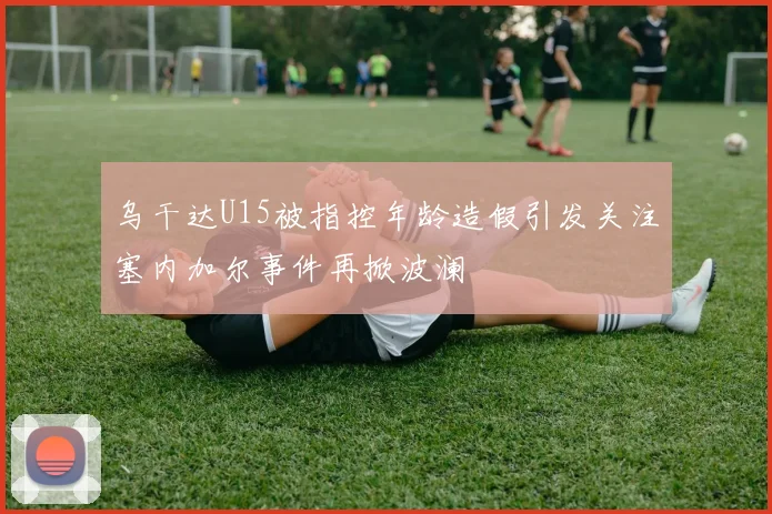 乌干达U15被指控年龄造假引发关注塞内加尔事件再掀波澜