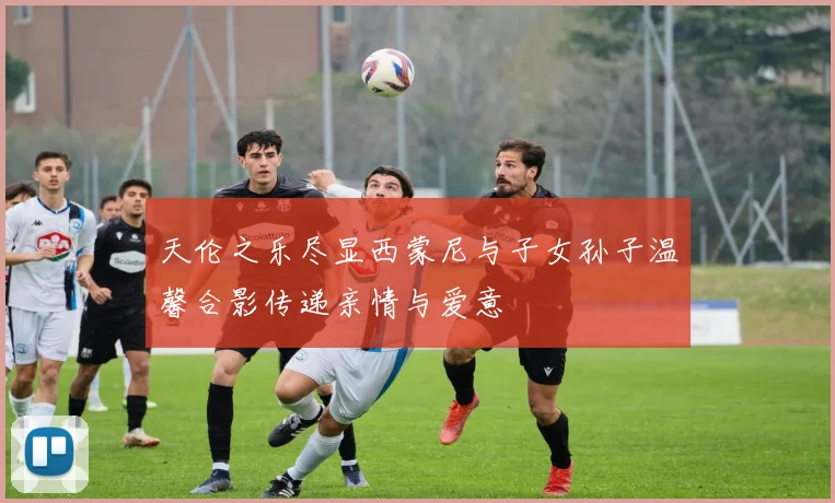 天伦之乐尽显西蒙尼与子女孙子温馨合影传递亲情与爱意