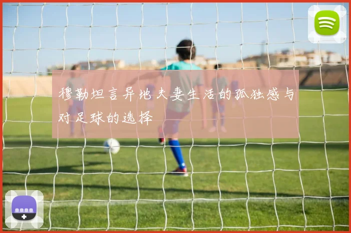 穆勒坦言异地夫妻生活的孤独感与对足球的选择