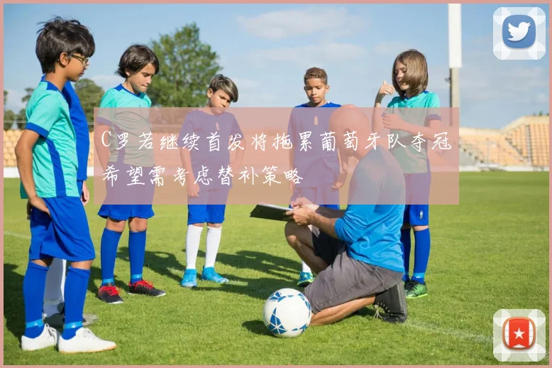 C罗若继续首发将拖累葡萄牙队夺冠希望需考虑替补策略