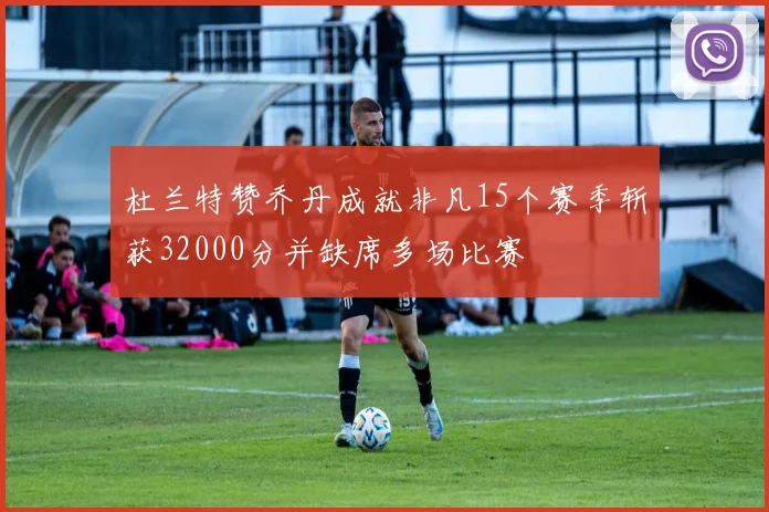 杜兰特赞乔丹成就非凡15个赛季斩获32000分并缺席多场比赛
