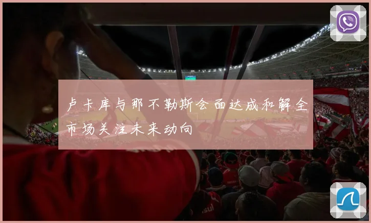 卢卡库与那不勒斯会面达成和解全市场关注未来动向