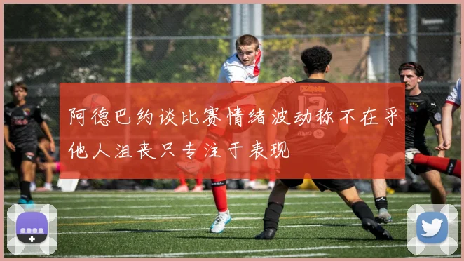 阿德巴约谈比赛情绪波动称不在乎他人沮丧只专注于表现
