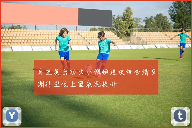 库里复出助力小佩顿进攻机会增多期待空位上篮表现提升