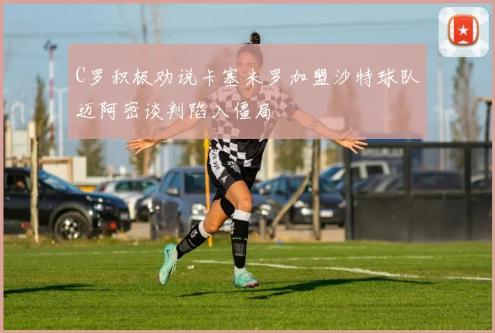 C罗积极劝说卡塞米罗加盟沙特球队迈阿密谈判陷入僵局